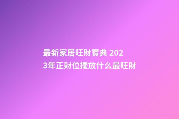 最新家居旺財寶典 2023年正財位擺放什么最旺財